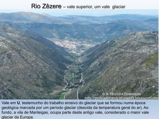 Rio Zêzere – vale superior, um vale glaciar
Vale em U, testemunho do trabalho erosivo do glaciar que se formou numa época
geológica marcada por um período glaciar (descida da temperatura geral do ar). Ao
fundo, a vila de Manteigas, ocupa parte deste antigo vale, considerado o maior vale
glaciar da Europa.
 