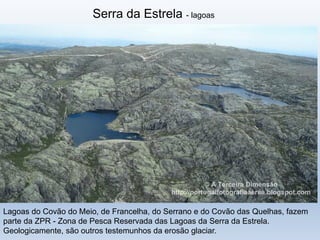 Serra da Estrela - lagoas
Lagoas do Covão do Meio, de Francelha, do Serrano e do Covão das Quelhas, fazem
parte da ZPR - Zona de Pesca Reservada das Lagoas da Serra da Estrela.
Geologicamente, são outros testemunhos da erosão glaciar.
 