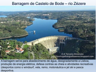 A barragem serve para abastecimento de água, designadamente a Lisboa,
produção de energia elétrica, defesa contras as cheia e atividades recreativas
(desportos como o windsurf, vela, remo, motonáutica e jet ski e pesca
desportiva.
 