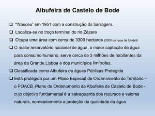 Albufeira de Castelo de Bode
 “Nasceu” em 1951 com a construção da barragem.
 Localiza-se no troço terminal do rio Zêzere
 Ocupa uma área com cerca de 3300 hectares (3300 campos de futebol)
 O maior reservatório nacional de água, a maior captação de água
para consumo humano, serve cerca de 3 milhões de habitantes da
área da Grande Lisboa e dos municípios limítrofes.
 Classificada como Albufeira de águas Públicas Protegida
 Está protegida por um Plano Especial de Ordenamento do Território –
o POACB, Plano de Ordenamento da Albufeira de Castelo de Bode -
cujo objetivo fundamental é a salvaguarda dos recursos e valores
naturais, nomeadamente a proteção da qualidade da água
 