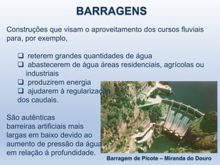 BARRAGENS
Construções que visam o aproveitamento dos cursos fluviais
para, por exemplo,
 reterem grandes quantidades de água
 abastecerem de água áreas residenciais, agrícolas ou
industriais
 produzirem energia
 ajudarem à regularização
dos caudais.
São autênticas
barreiras artificiais mais
largas em baixo devido ao
aumento de pressão da água
em relação à profundidade.
Barragem de Picote – Miranda do Douro
 