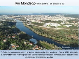 Rio Mondego em Coimbra, em direção à foz
O Baixo Mondego corresponde a uma extensa planície aluvionar. Desde 1970 foi criado
o Aproveitamento Hidroagrícola do Baixo Mondego inclui as infraestruturas secundárias
de rega, de drenagem e viárias.
 