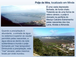Polje de Mira, localizado em Minde
Quando a precipitação é
abundante, a entrada de água
no sistema é superior ao caudal
permitido pelas nascentes, a
água eleva-se dentro da rede
subterrânea e inunda o polje
formando um “mar temporário”.
Diminuindo a precipitação, este
"mar" esvazia pelos mesmos
locais por onde inundou.
É uma vasta depressão
fechada, de fundo chato.
Tratando-se de uma forma de
relevo cársico, o polje é
drenado na periferia do
Maciço Calcário Estremenho
pelas nascentes dos rios
Lena, Alviela e Almonda .
 