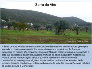 A Serra de Aire localiza-se no Maciço Calcário Estremenho, uma estrutura geológica
formada no Jurássico e constituída essencialmente por calcários. As fraturas
existentes no maciço são responsáveis pela infiltração contínua da água no subsolo e
pela sua escassez à superfície. Durante milhões de anos a água tem modelado a
rocha e dessa meteorização, física e química, resultaram formas calcárias
características como grutas, algares, lapiás, dolinas, entre outras. A carência de
recursos hídricos condicionou o desenvolvimento da vida das populações que habitam
as Serras de Aire e Candeeiros.
Serra de Aire
Vasco Jorge Rosa da Silva
 