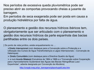 Nos períodos de excessiva queda pluviométrica pode ser
preciso abrir as comportas provocando cheias a jusante da
barragem.
Em períodos de seca exagerada pode ser posta em causa a
produção hidrelétrica por falta de água.
O planeamento e gestão dos recursos hídricos ibéricos tem,
obrigatoriamente que ser articulado com o planeamento e
gestão dos recursos hídricos da parte espanhola das bacias
partilhadas entre os dois países.
[ Do ponto de vista jurídico, existe enquadramento no …
Direito Internacional (com destaque para a Convenção sobre a Protecção e a
Utilização dos Cursos de Água Transfronteiriços e Lagos Internacionais – Convenção de
Helsínquia)
 Direito Comunitário (com destaque para a Directiva Quadro da Água)
 e num Acordo Bilateral (Convénios de 1964 e 1968 e a “Convenção sobre Cooperação
para o Aproveitamento Sustentável das Águas das Bacias Hidrográficas Luso-
Espanholas”, adiante designada por Convenção de Albufeira)
http://cnpgb.inag.pt/gr_barragens/gbportugal/Lista.htm
 