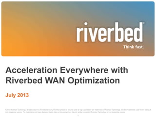 Acceleration Everywhere with
Riverbed WAN Optimization
July 2013
1
©2013 Riverbed Technology. All rights reserved. Riverbed and any Riverbed product or service name or logo used herein are trademarks of Riverbed Technology. All other trademarks used herein belong to
their respective owners. The trademarks and logos displayed herein may not be used without the prior written consent of Riverbed Technology or their respective owners.
 