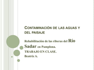 CONTAMINACIÓN DE LAS AGUAS Y
DEL PAISAJE
Rehabilitación de las riberas del Río
Sadar en Pamplona.
TRABAJO EN CLASE.
Beatriz A.
 