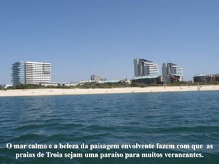 O mar calmo e a beleza da paisagem envolvente fazem com que as
  praias de Troia sejam uma paraíso para muitos veraneantes.
 