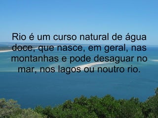 Rio é um curso natural de água doce, que nasce, em geral, nas montanhas e pode desaguar no mar, nos lagos ou noutro rio. 