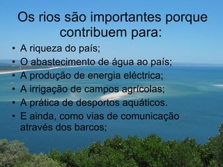 Os rios são importantes porque contribuem para:   A riqueza do país;  O abastecimento de água ao país;  A produção de energia eléctrica;  A irrigação de campos agrícolas;  A prática de desportos aquáticos. E ainda, como vias de comunicação através dos barcos;  