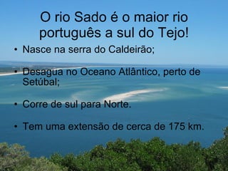 O rio Sado é o maior rio português a sul do Tejo! Nasce na serra do Caldeirão; Desagua no Oceano Atlântico, perto de Setúbal; Corre de sul para Norte. Tem uma extensão de cerca de 175 km. 