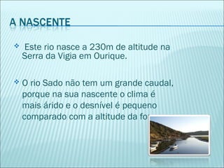  Este rio nasce a 230m de altitude na
Serra da Vigia em Ourique.
 O rio Sado não tem um grande caudal,
porque na sua nascente o clima é
mais árido e o desnível é pequeno
comparado com a altitude da foz.
 