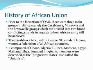 History of African Union
 Prior to the formation of OAU, there were three main
groups in Africa namely the Casablanca, Monrovia and
the Brazzaville groups which are divided into two broad
conflicting strands in regards to how African unity will
be achieved.
 The Casablanca bloc, led by Kwame Nkrumah of Ghana,
wanted a federation of all African countries.
 It comprised of Ghana, Algeria, Guinea, Morocco, Egypt,
Mali and Libya. Founded in 1961, its members were
described as the "progressive states" also called the
“Unionists”.
 