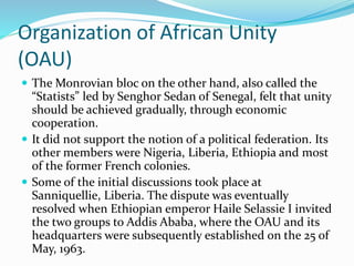 Organization of African Unity
(OAU)
 The Monrovian bloc on the other hand, also called the
“Statists” led by Senghor Sedan of Senegal, felt that unity
should be achieved gradually, through economic
cooperation.
 It did not support the notion of a political federation. Its
other members were Nigeria, Liberia, Ethiopia and most
of the former French colonies.
 Some of the initial discussions took place at
Sanniquellie, Liberia. The dispute was eventually
resolved when Ethiopian emperor Haile Selassie I invited
the two groups to Addis Ababa, where the OAU and its
headquarters were subsequently established on the 25 of
May, 1963.
 