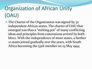 Organization of African Unity
(OAU)
 The Charter of the Organization was signed by 32
independent African states. The charter of OAU that
emerged was thus a “melting pot” of many conflicting
ideas and principles from concessions arrived by both
blocs. With the independence of more states, a further
21 states joined gradually over the years, with South
Africa becoming the 53rd member on 23 May 1994
 