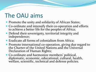 The OAU aims
 Promote the unity and solidarity of African States;
 Co-ordinate and intensify their co-operation and efforts
to achieve a better life for the peoples of Africa;
 Defend their sovereignty, territorial integrity and
independence;
 Eradicate all forms of colonialism from Africa;
 Promote international co-operation, giving due regard to
the Charter of the United Nations and the Universal
Declaration of Human Rights;
 Co-ordinate and harmonize members’ political,
diplomatic, economic, educational, cultural, health,
welfare, scientific, technical and defense policies.
 