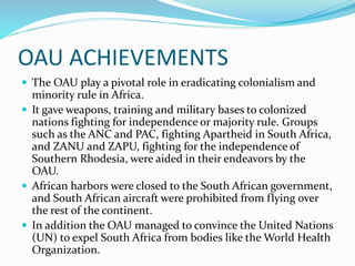 OAU ACHIEVEMENTS
 The OAU play a pivotal role in eradicating colonialism and
minority rule in Africa.
 It gave weapons, training and military bases to colonized
nations fighting for independence or majority rule. Groups
such as the ANC and PAC, fighting Apartheid in South Africa,
and ZANU and ZAPU, fighting for the independence of
Southern Rhodesia, were aided in their endeavors by the
OAU.
 African harbors were closed to the South African government,
and South African aircraft were prohibited from flying over
the rest of the continent.
 In addition the OAU managed to convince the United Nations
(UN) to expel South Africa from bodies like the World Health
Organization.
 