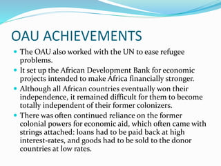 OAU ACHIEVEMENTS
 The OAU also worked with the UN to ease refugee
problems.
 It set up the African Development Bank for economic
projects intended to make Africa financially stronger.
 Although all African countries eventually won their
independence, it remained difficult for them to become
totally independent of their former colonizers.
 There was often continued reliance on the former
colonial powers for economic aid, which often came with
strings attached: loans had to be paid back at high
interest-rates, and goods had to be sold to the donor
countries at low rates.
 