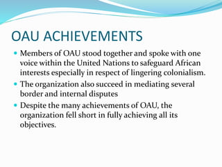 OAU ACHIEVEMENTS
 Members of OAU stood together and spoke with one
voice within the United Nations to safeguard African
interests especially in respect of lingering colonialism.
 The organization also succeed in mediating several
border and internal disputes
 Despite the many achievements of OAU, the
organization fell short in fully achieving all its
objectives.
 