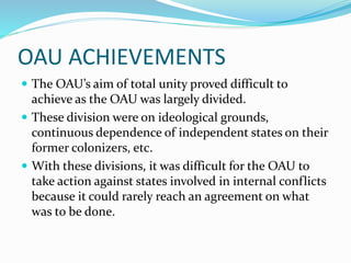OAU ACHIEVEMENTS
 The OAU’s aim of total unity proved difficult to
achieve as the OAU was largely divided.
 These division were on ideological grounds,
continuous dependence of independent states on their
former colonizers, etc.
 With these divisions, it was difficult for the OAU to
take action against states involved in internal conflicts
because it could rarely reach an agreement on what
was to be done.
 