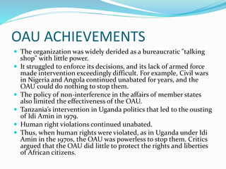 OAU ACHIEVEMENTS
 The organization was widely derided as a bureaucratic "talking
shop" with little power.
 It struggled to enforce its decisions, and its lack of armed force
made intervention exceedingly difficult. For example, Civil wars
in Nigeria and Angola continued unabated for years, and the
OAU could do nothing to stop them.
 The policy of non-interference in the affairs of member states
also limited the effectiveness of the OAU.
 Tanzania’s intervention in Uganda politics that led to the ousting
of Idi Amin in 1979.
 Human right violations continued unabated.
 Thus, when human rights were violated, as in Uganda under Idi
Amin in the 1970s, the OAU was powerless to stop them. Critics
argued that the OAU did little to protect the rights and liberties
of African citizens.
 