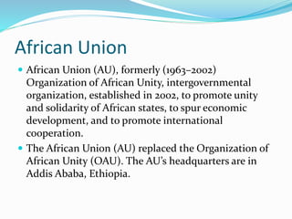 African Union
 African Union (AU), formerly (1963–2002)
Organization of African Unity, intergovernmental
organization, established in 2002, to promote unity
and solidarity of African states, to spur economic
development, and to promote international
cooperation.
 The African Union (AU) replaced the Organization of
African Unity (OAU). The AU’s headquarters are in
Addis Ababa, Ethiopia.
 