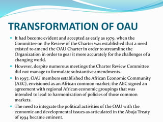 TRANSFORMATION OF OAU
 It had become evident and accepted as early as 1979, when the
Committee on the Review of the Charter was established that a need
existed to amend the OAU Charter in order to streamline the
Organization in order to gear it more accurately for the challenges of a
changing world.
 However, despite numerous meetings the Charter Review Committee
did not manage to formulate substantive amendments.
 In 1997, OAU members established the African Economic Community
(AEC), envisioned as an African common market; the AEC signed an
agreement with regional African economic groupings that was
intended to lead to harmonization of policies of those common
markets.
 The need to integrate the political activities of the OAU with the
economic and developmental issues as articulated in the Abuja Treaty
of 1994 became eminent.
 