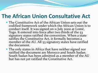 The African Union Consultative Act
 The Constitutive Act of the African Union sets out the
codified framework under which the African Union is to
conduct itself. It was signed on 11 July 2000 at Lomé,
Togo. It entered into force after two thirds of the 53
signatory states ratified the convention. When a state
ratifies the Constitutive Act, it formally becomes a
member of the AU. All 53 signatory states have ratified
the document.
 The only states in Africa that have neither signed nor
ratified the document are Morocco and South Sudan.
South Sudan has been admitted as a member of the AU
but has not yet ratified the Constitutive Act.
 