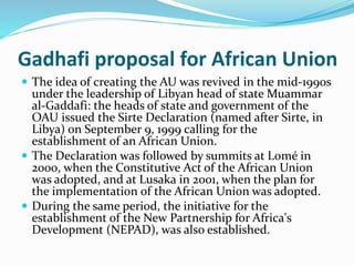 Gadhafi proposal for African Union
 The idea of creating the AU was revived in the mid-1990s
under the leadership of Libyan head of state Muammar
al-Gaddafi: the heads of state and government of the
OAU issued the Sirte Declaration (named after Sirte, in
Libya) on September 9, 1999 calling for the
establishment of an African Union.
 The Declaration was followed by summits at Lomé in
2000, when the Constitutive Act of the African Union
was adopted, and at Lusaka in 2001, when the plan for
the implementation of the African Union was adopted.
 During the same period, the initiative for the
establishment of the New Partnership for Africa's
Development (NEPAD), was also established.
 