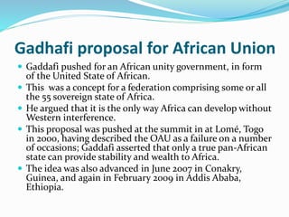 Gadhafi proposal for African Union
 Gaddafi pushed for an African unity government, in form
of the United State of African.
 This was a concept for a federation comprising some or all
the 55 sovereign state of Africa.
 He argued that it is the only way Africa can develop without
Western interference.
 This proposal was pushed at the summit in at Lomé, Togo
in 2000, having described the OAU as a failure on a number
of occasions; Gaddafi asserted that only a true pan-African
state can provide stability and wealth to Africa.
 The idea was also advanced in June 2007 in Conakry,
Guinea, and again in February 2009 in Addis Ababa,
Ethiopia.
 