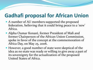 Gadhafi proposal for African Union
 A number of AU members supported the proposed
federation, believing that it could bring peace to a 'new'
Africa.
 Alpha Oumar Konaré, former President of Mali and
former Chairperson of the African Union Commission,
spoke in favor of the concept at the commemoration of
Africa Day, on May 25, 2006.
 However, a good number of state were skeptical of the
idea as no state was ready or willing to give away a part of
its sovereignty for the actualization of the proposed
United States of Africa.
 