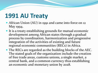 1991 AU Treaty
 African Union (AU) in 1991 and came into force on 12
May 1994.
 It is a treaty establishing grounds for mutual economic
development among African states through a gradual
process by coordination, harmonization and progressive
integration of the activities of existing and future
regional economic communities (RECs) in Africa.
 The RECs are regarded as the building blocks of the AEC.
The stated goals of the organization include the creation
of free trade areas, customs unions, a single market, a
central bank, and a common currency thus establishing
an economic and monetary union by 2028.
 