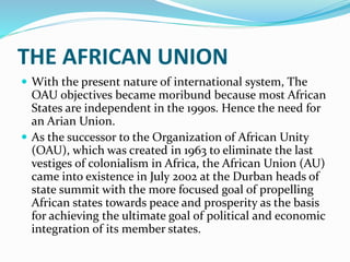 THE AFRICAN UNION
 With the present nature of international system, The
OAU objectives became moribund because most African
States are independent in the 1990s. Hence the need for
an Arian Union.
 As the successor to the Organization of African Unity
(OAU), which was created in 1963 to eliminate the last
vestiges of colonialism in Africa, the African Union (AU)
came into existence in July 2002 at the Durban heads of
state summit with the more focused goal of propelling
African states towards peace and prosperity as the basis
for achieving the ultimate goal of political and economic
integration of its member states.
 