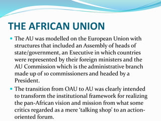 THE AFRICAN UNION
 The AU was modelled on the European Union with
structures that included an Assembly of heads of
state/government, an Executive in which countries
were represented by their foreign ministers and the
AU Commission which is the administrative branch
made up of 10 commissioners and headed by a
President.
 The transition from OAU to AU was clearly intended
to transform the institutional framework for realizing
the pan-African vision and mission from what some
critics regarded as a mere ‘talking shop’ to an action-
oriented forum.
 