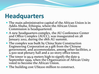 Headquarters
 The main administrative capital of the African Union is in
Addis Ababa, Ethiopia, where the African Union
Commission is headquartered.
 A new headquarters complex, the AU Conference Center
and Office Complex (AUCC), was inaugurated on 28
January 2012, during the 18th AU summit.
 The complex was built by China State Construction
Engineering Corporation as a gift from the Chinese
government, and accommodates, among other facilities, a
2,500-seat plenary hall and a 20-story office tower.
 The tower is 99.9 meters high to signify the date 9
September 1999, when the Organization of African Unity
voted to become the African Union.
 The building cost US$200 million to construct.
 
