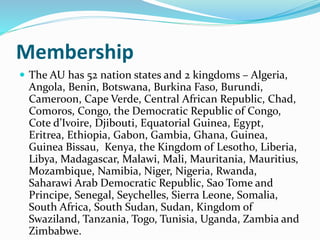 Membership
 The AU has 52 nation states and 2 kingdoms – Algeria,
Angola, Benin, Botswana, Burkina Faso, Burundi,
Cameroon, Cape Verde, Central African Republic, Chad,
Comoros, Congo, the Democratic Republic of Congo,
Cote d’Ivoire, Djibouti, Equatorial Guinea, Egypt,
Eritrea, Ethiopia, Gabon, Gambia, Ghana, Guinea,
Guinea Bissau, Kenya, the Kingdom of Lesotho, Liberia,
Libya, Madagascar, Malawi, Mali, Mauritania, Mauritius,
Mozambique, Namibia, Niger, Nigeria, Rwanda,
Saharawi Arab Democratic Republic, Sao Tome and
Principe, Senegal, Seychelles, Sierra Leone, Somalia,
South Africa, South Sudan, Sudan, Kingdom of
Swaziland, Tanzania, Togo, Tunisia, Uganda, Zambia and
Zimbabwe.
 