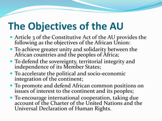 The Objectives of the AU
 Article 3 of the Constitutive Act of the AU provides the
following as the objectives of the African Union:
 To achieve greater unity and solidarity between the
African countries and the peoples of Africa;
 To defend the sovereignty, territorial integrity and
independence of its Member States;
 To accelerate the political and socio-economic
integration of the continent;
 To promote and defend African common positions on
issues of interest to the continent and its peoples;
 To encourage international cooperation, taking due
account of the Charter of the United Nations and the
Universal Declaration of Human Rights.
 