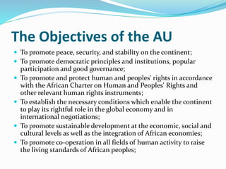 The Objectives of the AU
 To promote peace, security, and stability on the continent;
 To promote democratic principles and institutions, popular
participation and good governance;
 To promote and protect human and peoples' rights in accordance
with the African Charter on Human and Peoples' Rights and
other relevant human rights instruments;
 To establish the necessary conditions which enable the continent
to play its rightful role in the global economy and in
international negotiations;
 To promote sustainable development at the economic, social and
cultural levels as well as the integration of African economies;
 To promote co-operation in all fields of human activity to raise
the living standards of African peoples;
 