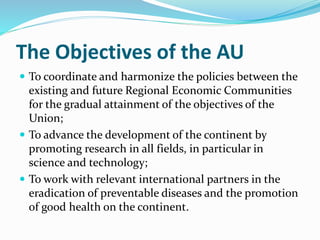 The Objectives of the AU
 To coordinate and harmonize the policies between the
existing and future Regional Economic Communities
for the gradual attainment of the objectives of the
Union;
 To advance the development of the continent by
promoting research in all fields, in particular in
science and technology;
 To work with relevant international partners in the
eradication of preventable diseases and the promotion
of good health on the continent.
 