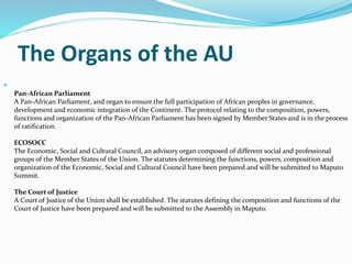 The Organs of the AU

Pan-African Parliament
A Pan-African Parliament, and organ to ensure the full participation of African peoples in governance,
development and economic integration of the Continent. The protocol relating to the composition, powers,
functions and organization of the Pan-African Parliament has been signed by Member States and is in the process
of ratification.
ECOSOCC
The Economic, Social and Cultural Council, an advisory organ composed of different social and professional
groups of the Member States of the Union. The statutes determining the functions, powers, composition and
organization of the Economic, Social and Cultural Council have been prepared and will be submitted to Maputo
Summit.
The Court of Justice
A Court of Justice of the Union shall be established. The statutes defining the composition and functions of the
Court of Justice have been prepared and will be submitted to the Assembly in Maputo.
 
