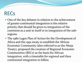 RECs
 One of the key debates in relation to the achievement
of greater continental integration is the relative
priority that should be given to integration of the
continent as a unit in itself or to integration of the sub-
regions.
 The 1980 Lagos Plan of Action for the Development of
Africa and the 1991 treaty to establish the African
Economic Community (also referred to as the Abuja
Treaty), proposed the creation of Regional Economic
Communities (RECs) as the basis for African
integration, with a timetable for regional and then
continental integration to follow.
 