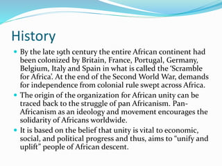 History
 By the late 19th century the entire African continent had
been colonized by Britain, France, Portugal, Germany,
Belgium, Italy and Spain in what is called the ‘Scramble
for Africa’. At the end of the Second World War, demands
for independence from colonial rule swept across Africa.
 The origin of the organization for African unity can be
traced back to the struggle of pan Africanism. Pan-
Africanism as an ideology and movement encourages the
solidarity of Africans worldwide.
 It is based on the belief that unity is vital to economic,
social, and political progress and thus, aims to “unify and
uplift” people of African descent.
 
