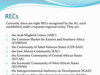 RECs
Currently, there are eight RECs recognised by the AU, each
established under a separate regional treaty. They are:
1. the Arab Maghreb Union (AMU)
2. the Common Market for Eastern and Southern Africa
(COMESA)
3. the Community of Sahel-Saharan States (CEN-SAD)
4. the East African Community (EAC)
5. the Economic Community of Central African States
(ECCAS)
6. the Economic Community of West African States
(ECOWAS)
7. the Intergovernmental Authority on Development (IGAD)
 