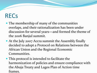 RECs
 The membership of many of the communities
overlaps, and their rationalization has been under
discussion for several years—and formed the theme of
the 2006 Banjul summit.
 At the July 2007 Accra summit the Assembly finally
decided to adopt a Protocol on Relations between the
African Union and the Regional Economic
Communities.
 This protocol is intended to facilitate the
harmonization of policies and ensure compliance with
the Abuja Treaty and Lagos Plan of Action time
frames.
 