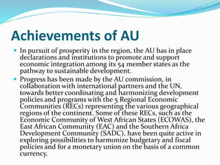 Achievements of AU
 In pursuit of prosperity in the region, the AU has in place
declarations and institutions to promote and support
economic integration among its 54 member states as the
pathway to sustainable development.
 Progress has been made by the AU commission, in
collaboration with international partners and the UN,
towards better coordinating and harmonizing development
policies and programs with the 5 Regional Economic
Communities (RECs) representing the various geographical
regions of the continent. Some of these RECs, such as the
Economic Community of West African States (ECOWAS), the
East African Community (EAC) and the Southern Africa
Development Community (SADC), have been quite active in
exploring possibilities to harmonize budgetary and fiscal
policies and for a monetary union on the basis of a common
currency.
 
