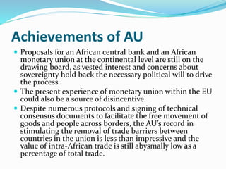 Achievements of AU
 Proposals for an African central bank and an African
monetary union at the continental level are still on the
drawing board, as vested interest and concerns about
sovereignty hold back the necessary political will to drive
the process.
 The present experience of monetary union within the EU
could also be a source of disincentive.
 Despite numerous protocols and signing of technical
consensus documents to facilitate the free movement of
goods and people across borders, the AU’s record in
stimulating the removal of trade barriers between
countries in the union is less than impressive and the
value of intra-African trade is still abysmally low as a
percentage of total trade.
 