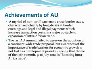 Achievements of AU
 A myriad of non-tariff barriers to cross-border trade,
characterized chiefly by long delays at border
crossings and legal and illegal payments which
increase transaction costs, is a major obstacle to
expansion of intra-African trade.
 The last AU summit failed to agree on the adoption of
a continent-wide trade proposal, but awareness of the
importance of trade barriers for economic growth is
not lost as a development priority – seeing that theme
of the 19th summit, 9-16 July 2012, is “Boosting intra-
Africa trade”.
 