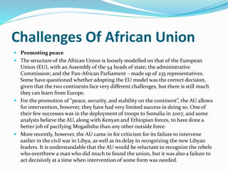 Challenges Of African Union
 Promoting peace
 The structure of the African Union is loosely modelled on that of the European
Union (EU), with an Assembly of the 54 heads of state; the administrative
Commission; and the Pan-African Parliament – made up of 235 representatives.
Some have questioned whether adopting the EU model was the correct decision,
given that the two continents face very different challenges, but there is still much
they can learn from Europe.
 For the promotion of “peace, security, and stability on the continent”, the AU allows
for intervention, however, they have had very limited success in doing so. One of
their few successes was in the deployment of troops to Somalia in 2007, and some
analysts believe the AU, along with Kenyan and Ethiopian forces, to have done a
better job of pacifying Mogadishu than any other outside force.
 More recently, however, the AU came in for criticism for its failure to intervene
earlier in the civil war in Libya, as well as its delay in recognizing the new Libyan
leaders. It is understandable that the AU would be reluctant to recognize the rebels
who overthrew a man who did much to found the union, but it was also a failure to
act decisively at a time when intervention of some form was needed.
 