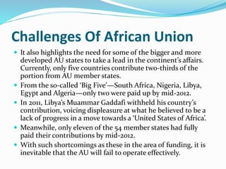 Challenges Of African Union
 It also highlights the need for some of the bigger and more
developed AU states to take a lead in the continent’s affairs.
Currently, only five countries contribute two-thirds of the
portion from AU member states.
 From the so-called ‘Big Five’—South Africa, Nigeria, Libya,
Egypt and Algeria—only two were paid up by mid-2012.
 In 2011, Libya’s Muammar Gaddafi withheld his country’s
contribution, voicing displeasure at what he believed to be a
lack of progress in a move towards a ‘United States of Africa’.
 Meanwhile, only eleven of the 54 member states had fully
paid their contributions by mid-2012.
 With such shortcomings as these in the area of funding, it is
inevitable that the AU will fail to operate effectively.
 