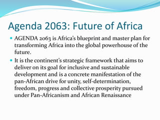 Agenda 2063: Future of Africa
 AGENDA 2063 is Africa’s blueprint and master plan for
transforming Africa into the global powerhouse of the
future.
 It is the continent’s strategic framework that aims to
deliver on its goal for inclusive and sustainable
development and is a concrete manifestation of the
pan-African drive for unity, self-determination,
freedom, progress and collective prosperity pursued
under Pan-Africanism and African Renaissance
 